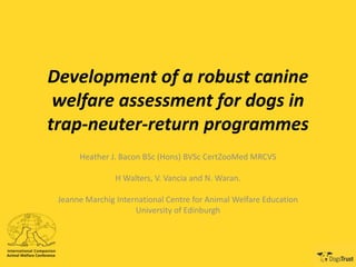 Development of a robust canine
welfare assessment for dogs in
trap-neuter-return programmes
Heather J. Bacon BSc (Hons) BVSc CertZooMed MRCVS
H Walters, V. Vancia and N. Waran.
Jeanne Marchig International Centre for Animal Welfare Education
University of Edinburgh
 