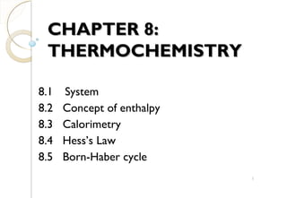 CHAPTER 8:CHAPTER 8:
THERMOCHEMISTRYTHERMOCHEMISTRY
8.1 System
8.2 Concept of enthalpy
8.3 Calorimetry
8.4 Hess’s Law
8.5 Born-Haber cycle
1
 