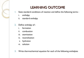 LEARNING OUTCOMELEARNING OUTCOME
1. State standard conditions of reaction and define the following terms :
i. enthalpy
ii. standard enthalpy
2. Define enthalpy of :
i. formation
ii. combustion
iii. atomisation
iv. neutralisation
v. hydration
vi. solution
3. Write thermochemical equation for each of the following enthalpies
15
 