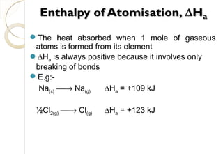 The heat absorbed when 1 mole of gaseous
atoms is formed from its element
∆Ha is always positive because it involves only
breaking of bonds
E.g:-
Na(s) → Na(g) ∆Ha = +109 kJ
½Cl2(g) → Cl(g) ∆Ha = +123 kJ
22
 