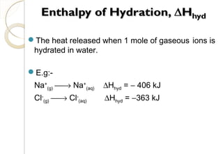 The heat released when 1 mole of gaseous ions is
hydrated in water.
E.g:-
Na+
(g) → Na+
(aq) ∆Hhyd = − 406 kJ
Cl-
(g) → Cl-
(aq) ∆Hhyd = −363 kJ
24
 