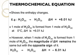 •Shows the enthalpy changes.
E.g : H2O(s) → H2O(l) ΔH = +6.01 kJ
• 1 mole of H2O(l) is formed from 1 mole of H2O(s)
at 0°C, ΔH is +6.01 kJ
• However, when 1 mole of H2O(s) is formed from 1
mole of H2O(l), the magnitude of ΔH remains the
same but with the opposite sign of it.
H2O(l) → H2O(s) ΔH = – 6.01 kJ
27
 