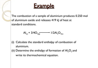 The combustion of a sample of aluminium produces 0.250 mol
of aluminium oxide and releases 419 kJ of heat at
standard conditions.
Al(s) + 3/4O2(g) 1/2Al2O3(s)
(i) Calculate the standard enthalpy of combustion of
aluminium.
(ii) Determine the enthalpy of formation of Al2O3 and
write its thermochemical equation.
ExampleExample
28
 