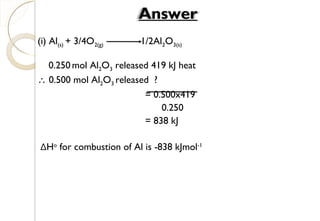 (i) Al(s) + 3/4O2(g) 1/2Al2O3(s)
0.250 mol Al2O3 released 419 kJ heat
∴ 0.500 mol Al2O3 released ?
= 0.500x419
0.250
= 838 kJ
ΔHo
for combustion of Al is -838 kJmol-1
Answer
29
 