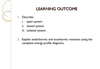 LEARNING OUTCOMELEARNING OUTCOME
1. Describe:
i. open system
ii. closed system
iii. isolated system.
2. Explain endothermic and exothermic reactions using the
complete energy profile diagrams.
3
 