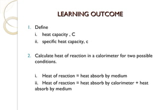 LEARNING OUTCOMELEARNING OUTCOME
1. Define
i. heat capacity , C
ii. specific heat capacity, c
2. Calculate heat of reaction in a calorimeter for two possible
conditions.
i. Heat of reaction = heat absorb by medium
ii. Heat of reaction = heat absorb by calorimeter + heat
absorb by medium
32
 
