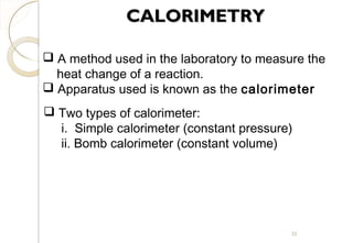 CALORIMETRYCALORIMETRY
 A method used in the laboratory to measure the
heat change of a reaction.
 Apparatus used is known as the calorimeter
 Two types of calorimeter:
i. Simple calorimeter (constant pressure)
ii. Bomb calorimeter (constant volume)
33
 
