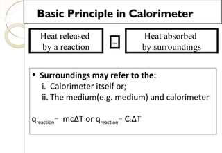 Heat released
by a reaction
=
Heat absorbed
by surroundings
• Surroundings may refer to the:
i. Calorimeter itself or;
ii. The medium(e.g. medium) and calorimeter
qreaction= mcΔT or qreaction= CcΔT
Basic Principle in CalorimeterBasic Principle in Calorimeter
39
 