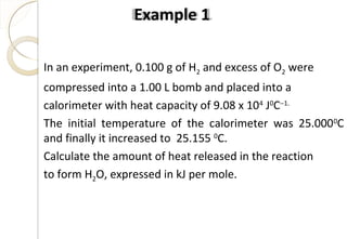 In an experiment, 0.100 g of H2 and excess of O2 were
compressed into a 1.00 L bomb and placed into a
calorimeter with heat capacity of 9.08 x 104
J0
C−1.
The initial temperature of the calorimeter was 25.0000
C
and finally it increased to 25.155 0
C.
Calculate the amount of heat released in the reaction
to form H2O, expressed in kJ per mole.
Example 1
41
 
