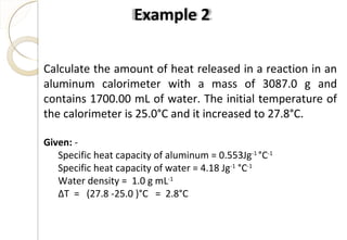 Calculate the amount of heat released in a reaction in an
aluminum calorimeter with a mass of 3087.0 g and
contains 1700.00 mL of water. The initial temperature of
the calorimeter is 25.0°C and it increased to 27.8°C.
Given: -
Specific heat capacity of aluminum = 0.553Jg-1
°C-1
Specific heat capacity of water = 4.18 Jg-1
°C-1
Water density = 1.0 g mL-1
ΔT = (27.8 -25.0 )°C = 2.8°C
Example 2
44
 