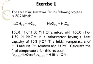 The heat of neutralization for the following reaction
is -56.2 kJmol-1
.
NaOH(aq) + HCl(aq) NaCl(aq) + H2O(l)
100.0 ml of 1.50 M HCl is mixed with 100.0 ml of
1.50 M NaOH in a calorimeter having a heat
capacity of 15.2 Jo
C-1.
The initial temperature of
HCl and NaOH solution are 23.2o
C. Calculate the
final temperature for this reaction.
(ρsolution=1.00gml-1
; csolution = 4.18 Jg-1o
C-1
)
Exercise 1
46
 