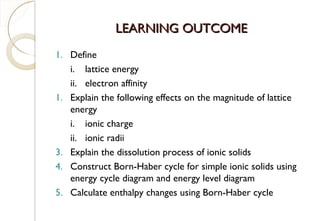 LEARNING OUTCOMELEARNING OUTCOME
1. Define
i. lattice energy
ii. electron affinity
1. Explain the following effects on the magnitude of lattice
energy
i. ionic charge
ii. ionic radii
3. Explain the dissolution process of ionic solids
4. Construct Born-Haber cycle for simple ionic solids using
energy cycle diagram and energy level diagram
5. Calculate enthalpy changes using Born-Haber cycle
67
 