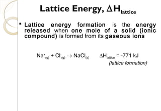  Lattice energy formation is the energy
released when one mole of a solid (ionic
compound) is formed from its gaseous ions
Na+
(g) + Cl-
(g) → NaCl(s) ∆Hlattice = -771 kJ
(lattice formation)
Lattice Energy, ∆Hlattice
68
 