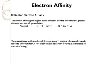 Electron AffinityElectron Affinity
Definition Electron Affinity
The amount of energy change to added 1 mole of electron into 1 mole of gaseous
atoms or ions in their ground state.
These reactions usually exothermic (release energy) because when an electron is
added to a neutral atom, it will experience an attraction of nucleus and release an
amount of energy.
Atom(g) + e–
 ion–
(g) ∆E = EA1 = -ve
72
 