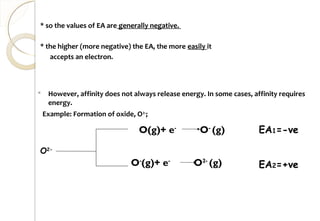  However, affinity does not always release energy. In some cases, affinity requires
energy.
Example: Formation of oxide, O2-
;
EA1=-ve
O-
(g)+ e-
O2-
(g) EA2=+ve
O(g)+ e-
O-
(g)
O2-
* so the values of EA are generally negative.
* the higher (more negative) the EA, the more easily it
accepts an electron.
73
 
