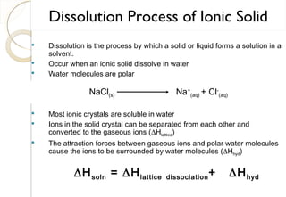  Dissolution is the process by which a solid or liquid forms a solution in a
solvent.
 Occur when an ionic solid dissolve in water
 Water molecules are polar
 Most ionic crystals are soluble in water
 Ions in the solid crystal can be separated from each other and
converted to the gaseous ions (∆Hlattice)
 The attraction forces between gaseous ions and polar water molecules
cause the ions to be surrounded by water molecules (∆Hhyd)
∆Hsoln = ∆Hlattice dissociation+ ∆Hhyd
Dissolution Process of Ionic Solid
NaCl(s) Na+
(aq) + Cl-
(aq)
75
 