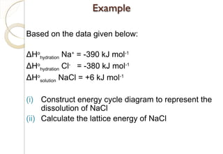 Based on the data given below:
ΔHo
hydration Na+
= -390 kJ mol-1
ΔHo
hydration Cl-
= -380 kJ mol-1
ΔHo
solution NaCl = +6 kJ mol-1
(i) Construct energy cycle diagram to represent the
dissolution of NaCl
(ii) Calculate the lattice energy of NaCl
77
 