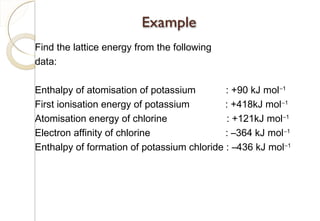 Find the lattice energy from the following
data:
Enthalpy of atomisation of potassium : +90 kJ mol−1
First ionisation energy of potassium : +418kJ mol−1
Atomisation energy of chlorine : +121kJ mol−1
Electron affinity of chlorine : –364 kJ mol−1
Enthalpy of formation of potassium chloride : –436 kJ mol−1
84
 