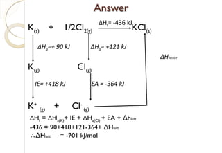 K(s) + 1/2Cl2(g) KCl(s)
K(g) Cl(g)
K+
(g) + Cl-
(g)
ΔHf= -436 kJ
ΔHa=+ 90 kJ
IE= +418 kJ
ΔHa= +121 kJ
EA = -364 kJ
ΔHf = ΔHa(K)+ IE + ΔHa(Cl) + EA + hΔ latt
-436 = 90+418+121-364+ HΔ latt
∴ HΔ latt = -701 kJ/mol
ΔHlattice
85
 