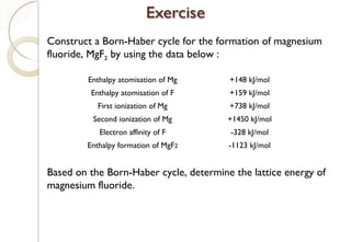 Construct a Born-Haber cycle for the formation of magnesium
fluoride, MgF2 by using the data below :
Based on the Born-Haber cycle, determine the lattice energy of
magnesium fluoride.
Enthalpy atomisation of Mg +148 kJ/mol
Enthalpy atomisation of F +159 kJ/mol
First ionization of Mg +738 kJ/mol
Second ionization of Mg +1450 kJ/mol
Electron affinity of F -328 kJ/mol
Enthalpy formation of MgF2 -1123 kJ/mol
86
 