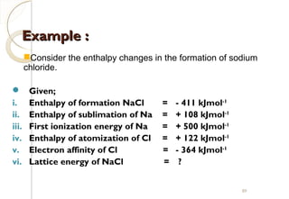 Example :Example :
 Given;
i. Enthalpy of formation NaCl = - 411 kJmol-1
ii. Enthalpy of sublimation of Na = + 108 kJmol-1
iii. First ionization energy of Na = + 500 kJmol-1
iv. Enthalpy of atomization of Cl = + 122 kJmol-1
v. Electron affinity of Cl = - 364 kJmol-1
vi. Lattice energy of NaCl = ?
Consider the enthalpy changes in the formation of sodium
chloride.
89
 