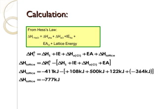 Calculation:Calculation:
[ ]
( )[ ]
kJ777H
kJ364kJ122kJ500kJ108kJ411H
EAHIEHHH
HEAHIEHH
lattice
lattice
)Cl(aS
0
flattice
lattice)Cl(aS
0
f
−=∆
−++++−−=∆
+∆++∆−∆=∆
∆++∆++∆=∆
From Hess’s Law:
∆Hf NaCl = ∆HaNa + ∆HaCl +IENa +
EACl + Lattice Energy
91
 