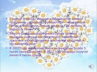 • С одной стороны медали изображается символ
праздника - ромашка, с оборотной - лики святых
Петра и Февронии. Лозунг медали: "За любовь и
верность семье".
• Вместе с медалью вручаются также ценные
подарки, которые соответствуют "семейной"
тематике и определяются местными властями и
организаторами.
• В 2011 году медалями были награждены более 5
тысяч семей россиян. В 2012 году награды получат
около 6 тысяч семей.
 