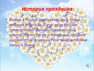 История праздника
• 8 июля в России отмечается День семьи,
любви и верности. В этот день Русская
православная церковь отмечает день
памяти святых Петра и Февронии, которые
издревле считались на Руси покровителями
семьи и брака.
 