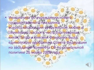 • Инициатива об учреждении нового
государственного праздника -
всероссийского дня супружеской любви и
семейного счастья в честь благоверных
князя Петра и княгини Февронии была
единогласно одобрена в Совете Федерации
на заседании Комитета СФ по социальной
политике 26 марта 2008 года.
 