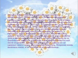 • История любви святой супружеской пары описана в
древнерусской "Повести о Петре и Февронии Муромских".
• Согласно житию святых, благоверный князь Петр был вторым
сыном муромского князя Юрия Владимировича. Он вступил на
муромский престол в 1203 году. За несколько лет до княжения
Петр заболел проказой, от которой никто не мог его излечить.
Во сне князю было открыто, что его может исцелить дочь
пчеловода Феврония, крестьянка деревни Ласковой в
Рязанской земле. Феврония была красива, благочестива и
добра, к тому же она была мудрой девушкой, знала свойства
трав и умела лечить недуги. Князь полюбил Февронию за ее
благочестие, мудрость и доброту и дал обет жениться на ней
после исцеления. Девушка исцелила князя, однако он не
сдержал своего слова. Болезнь возобновилась, Феврония вновь
вылечила князя, и он женился на исцелительнице.
 