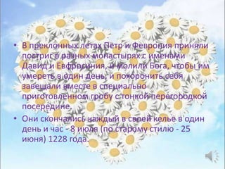 • В преклонных летах Петр и Феврония приняли
постриг в разных монастырях с именами
Давид и Евфросиния, и молили Бога, чтобы им
умереть в один день, и похоронить себя
завещали вместе в специально
приготовленном гробу с тонкой перегородкой
посередине.
• Они скончались каждый в своей келье в один
день и час - 8 июля (по старому стилю - 25
июня) 1228 года.
 