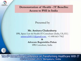 1
Demonstration of Health - IT Benefits:
Access to PHI in India
Presented by
Mr. Amitava Chakraborty
IPR, Space Law & Health-IT Consultant (India, US, EU)
amitava268111@gmail.com, +1-408-663-7962
&
Advocate Bagmisikha Puhan
IPR Consultant, India
 
