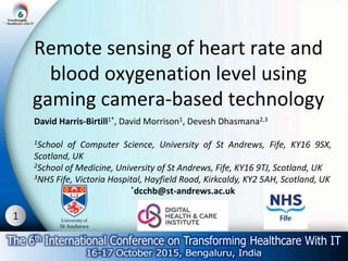 1
Remote sensing of heart rate and
blood oxygenation level using
gaming camera-based technology
David Harris-Birtill1*, David Morrison1, Devesh Dhasmana2,3
1School of Computer Science, University of St Andrews, Fife, KY16 9SX,
Scotland, UK
2School of Medicine, University of St Andrews, Fife, KY16 9TJ, Scotland, UK
3NHS Fife, Victoria Hospital, Hayfield Road, Kirkcaldy, KY2 5AH, Scotland, UK
*dcchb@st-andrews.ac.uk
 
