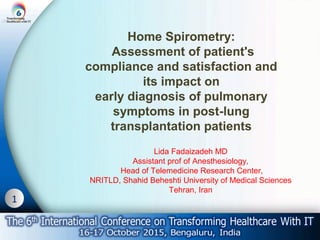 1
Home Spirometry:
Assessment of patient's
compliance and satisfaction and
its impact on
early diagnosis of pulmonary
symptoms in post-lung
transplantation patients
Lida Fadaizadeh MD
Assistant prof of Anesthesiology,
Head of Telemedicine Research Center,
NRITLD, Shahid Beheshti University of Medical Sciences
Tehran, Iran
 