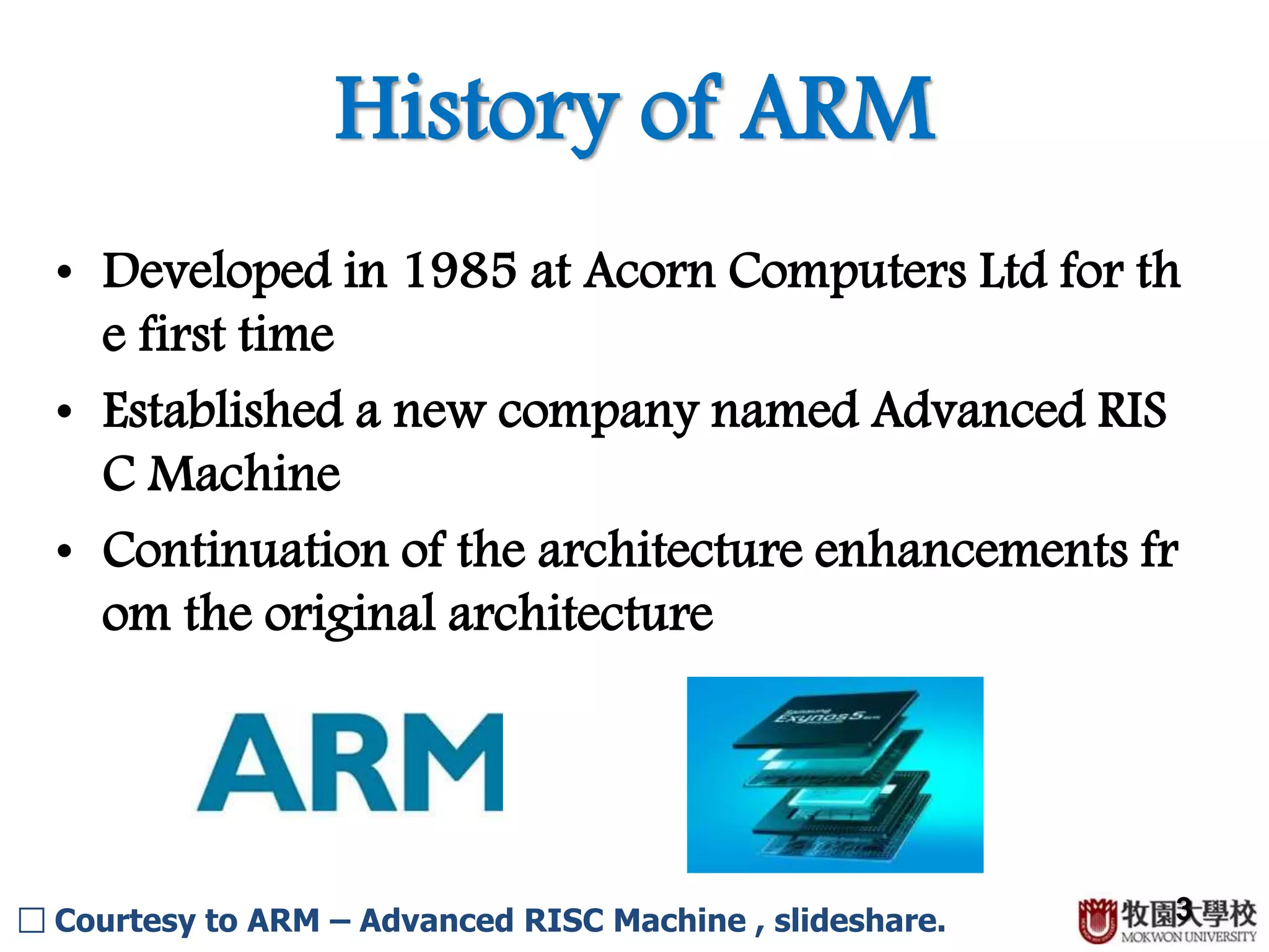 History of ARM
3
• Developed in 1985 at Acorn Computers Ltd for th
e first time
• Established a new company named Advanced RIS
C Machine
• Continuation of the architecture enhancements fr
om the original architecture
□ Courtesy to ARM – Advanced RISC Machine , slideshare.