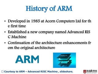 History of ARM
3
• Developed in 1985 at Acorn Computers Ltd for th
e first time
• Established a new company named Advanced RIS
C Machine
• Continuation of the architecture enhancements fr
om the original architecture
□ Courtesy to ARM – Advanced RISC Machine , slideshare.
 
