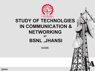 STUDY OF TECHNOLGIES
IN COMMUNICATION &
NETWORKING
AT
BSNL ,JHANSI
NAME
 