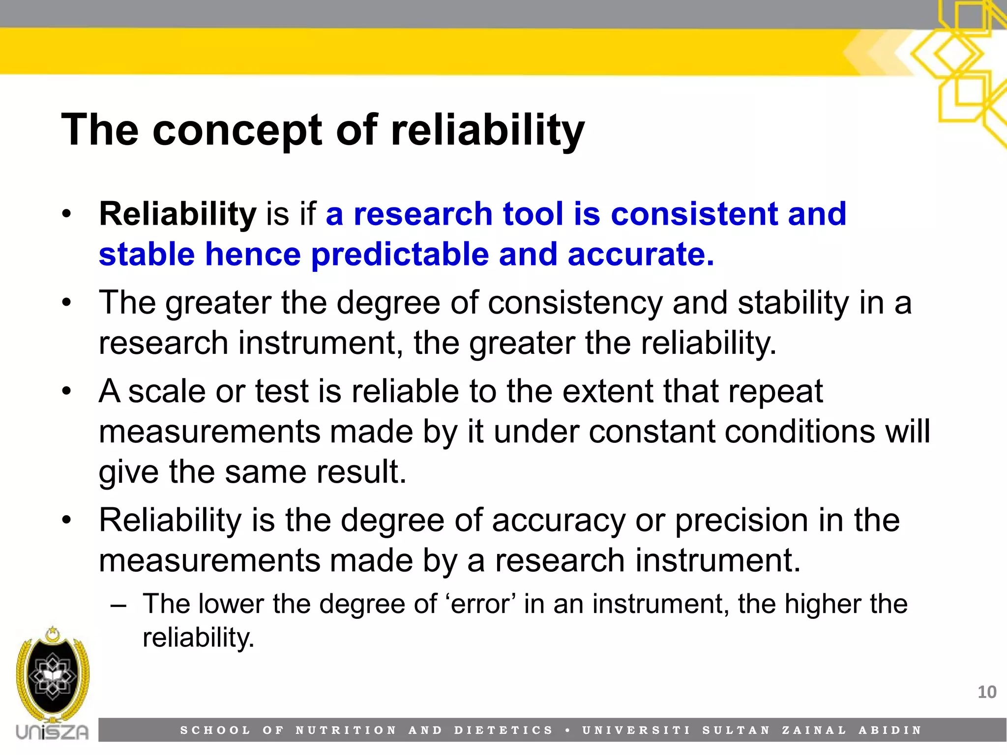 S C H O O L O F N U T R I T I O N A N D D I E T E T I C S • U N I V E R S I T I S U L T A N Z A I N A L A B I D I N
The concept of reliability
• Reliability is if a research tool is consistent and
stable hence predictable and accurate.
• The greater the degree of consistency and stability in a
research instrument, the greater the reliability.
• A scale or test is reliable to the extent that repeat
measurements made by it under constant conditions will
give the same result.
• Reliability is the degree of accuracy or precision in the
measurements made by a research instrument.
– The lower the degree of ‘error’ in an instrument, the higher the
reliability.
10
 