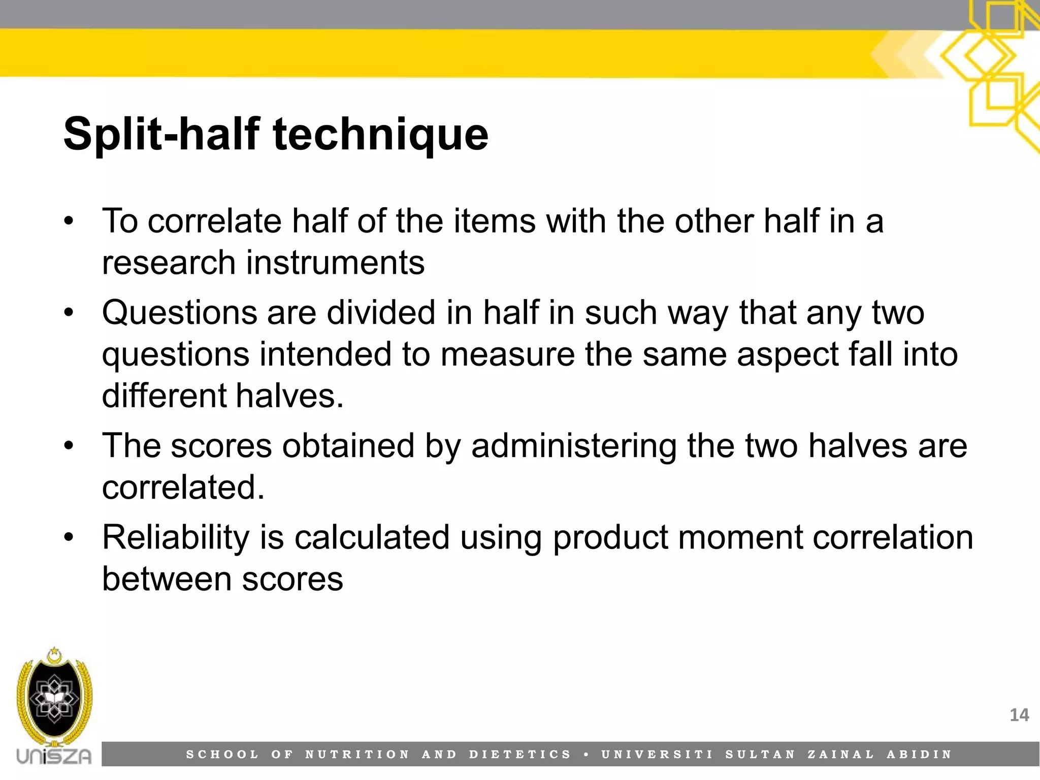 S C H O O L O F N U T R I T I O N A N D D I E T E T I C S • U N I V E R S I T I S U L T A N Z A I N A L A B I D I N
Split-half technique
• To correlate half of the items with the other half in a
research instruments
• Questions are divided in half in such way that any two
questions intended to measure the same aspect fall into
different halves.
• The scores obtained by administering the two halves are
correlated.
• Reliability is calculated using product moment correlation
between scores
14
 