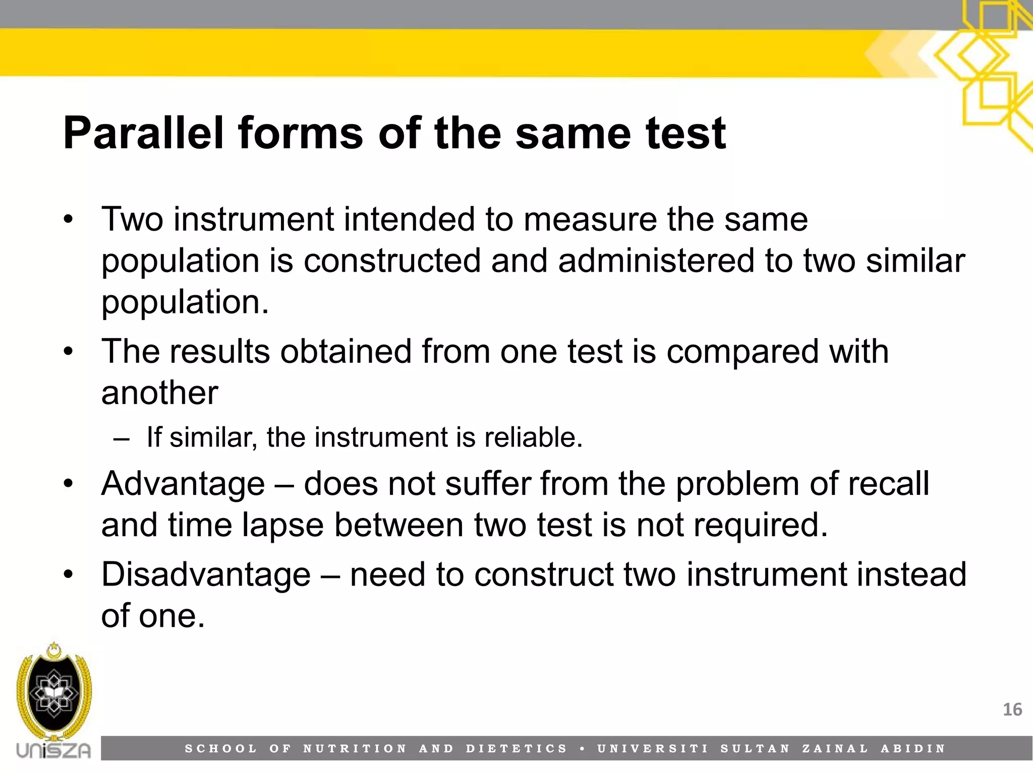 S C H O O L O F N U T R I T I O N A N D D I E T E T I C S • U N I V E R S I T I S U L T A N Z A I N A L A B I D I N
Parallel forms of the same test
• Two instrument intended to measure the same
population is constructed and administered to two similar
population.
• The results obtained from one test is compared with
another
– If similar, the instrument is reliable.
• Advantage – does not suffer from the problem of recall
and time lapse between two test is not required.
• Disadvantage – need to construct two instrument instead
of one.
16
 