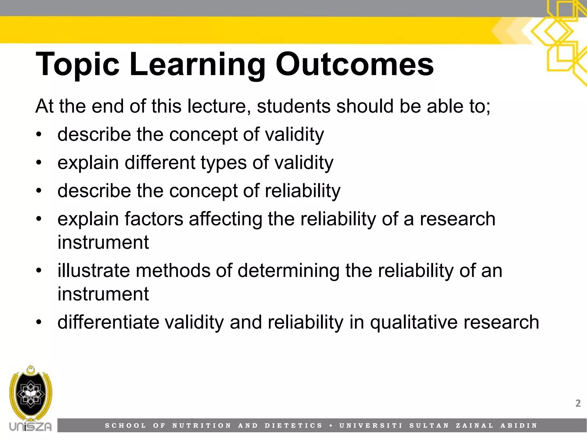 S C H O O L O F N U T R I T I O N A N D D I E T E T I C S • U N I V E R S I T I S U L T A N Z A I N A L A B I D I N
Topic Learning Outcomes
At the end of this lecture, students should be able to;
• describe the concept of validity
• explain different types of validity
• describe the concept of reliability
• explain factors affecting the reliability of a research
instrument
• illustrate methods of determining the reliability of an
instrument
• differentiate validity and reliability in qualitative research
2
 