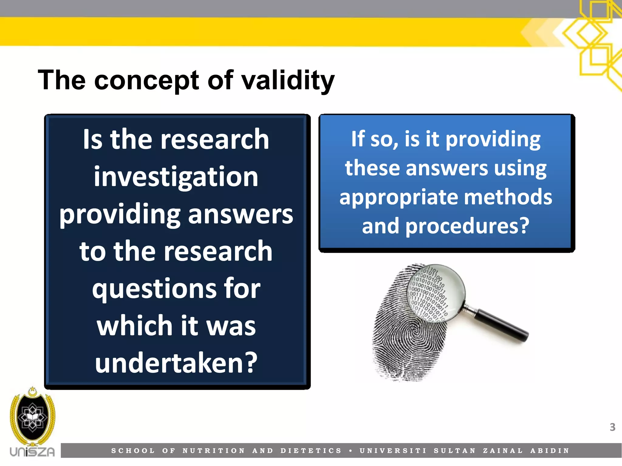 S C H O O L O F N U T R I T I O N A N D D I E T E T I C S • U N I V E R S I T I S U L T A N Z A I N A L A B I D I N
The concept of validity
3
Is the researchIs the research
investigationinvestigation
providing answersproviding answers
to the researchto the research
questions forquestions for
which it waswhich it was
undertaken?undertaken?
If so, is it providingIf so, is it providing
these answers usingthese answers using
appropriate methodsappropriate methods
and procedures?and procedures?
 