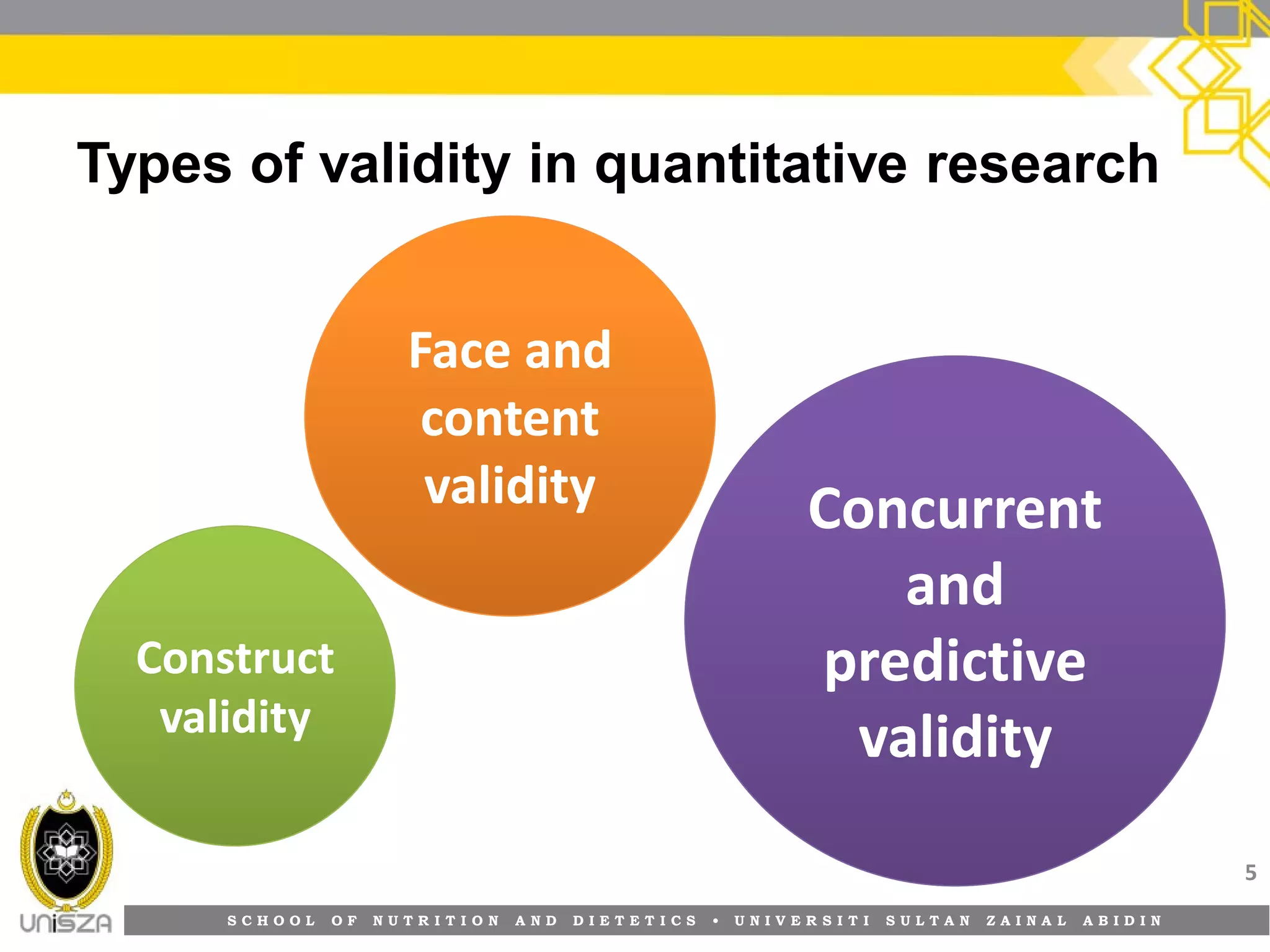 S C H O O L O F N U T R I T I O N A N D D I E T E T I C S • U N I V E R S I T I S U L T A N Z A I N A L A B I D I N
Types of validity in quantitative research
5
Face andFace and
contentcontent
validityvalidity ConcurrentConcurrent
andand
predictivepredictive
validityvalidity
ConstructConstruct
validityvalidity
 