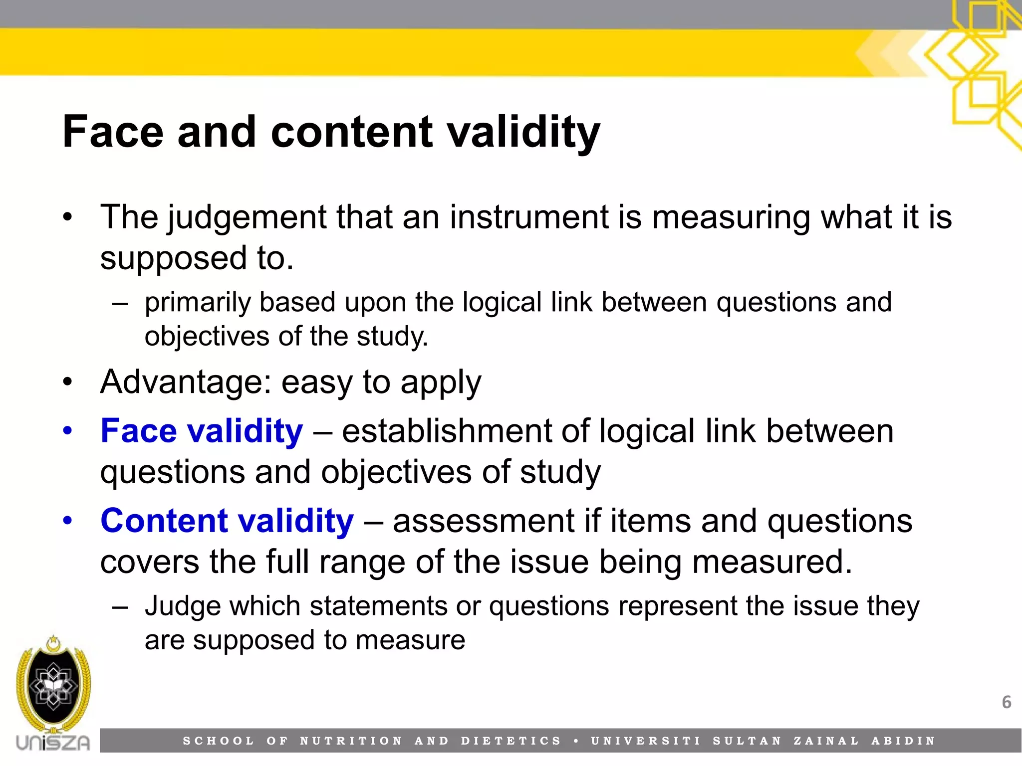S C H O O L O F N U T R I T I O N A N D D I E T E T I C S • U N I V E R S I T I S U L T A N Z A I N A L A B I D I N
Face and content validity
• The judgement that an instrument is measuring what it is
supposed to.
– primarily based upon the logical link between questions and
objectives of the study.
• Advantage: easy to apply
• Face validity – establishment of logical link between
questions and objectives of study
• Content validity – assessment if items and questions
covers the full range of the issue being measured.
– Judge which statements or questions represent the issue they
are supposed to measure
6
 