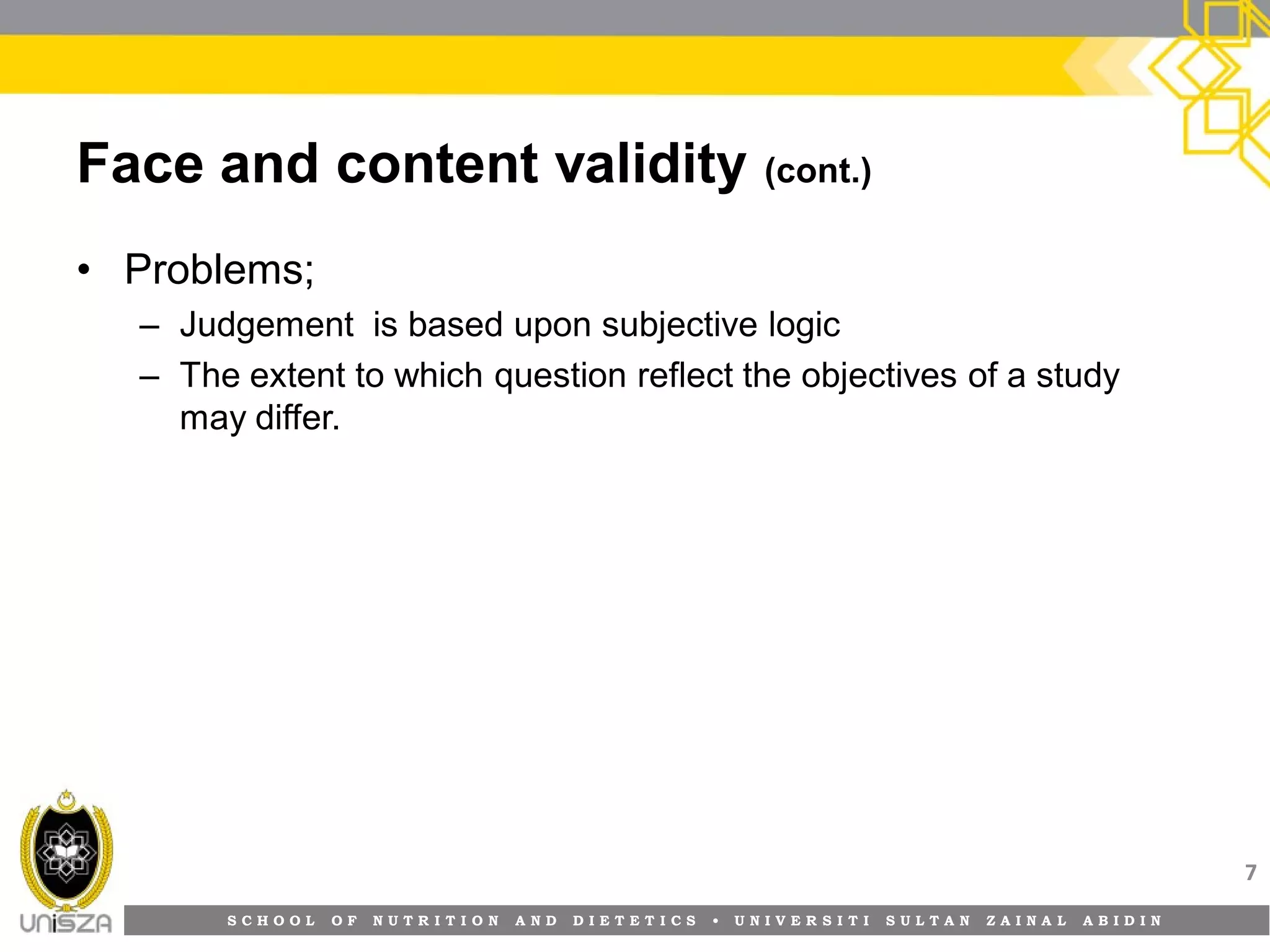 S C H O O L O F N U T R I T I O N A N D D I E T E T I C S • U N I V E R S I T I S U L T A N Z A I N A L A B I D I N
Face and content validity (cont.)
• Problems;
– Judgement is based upon subjective logic
– The extent to which question reflect the objectives of a study
may differ.
7
 