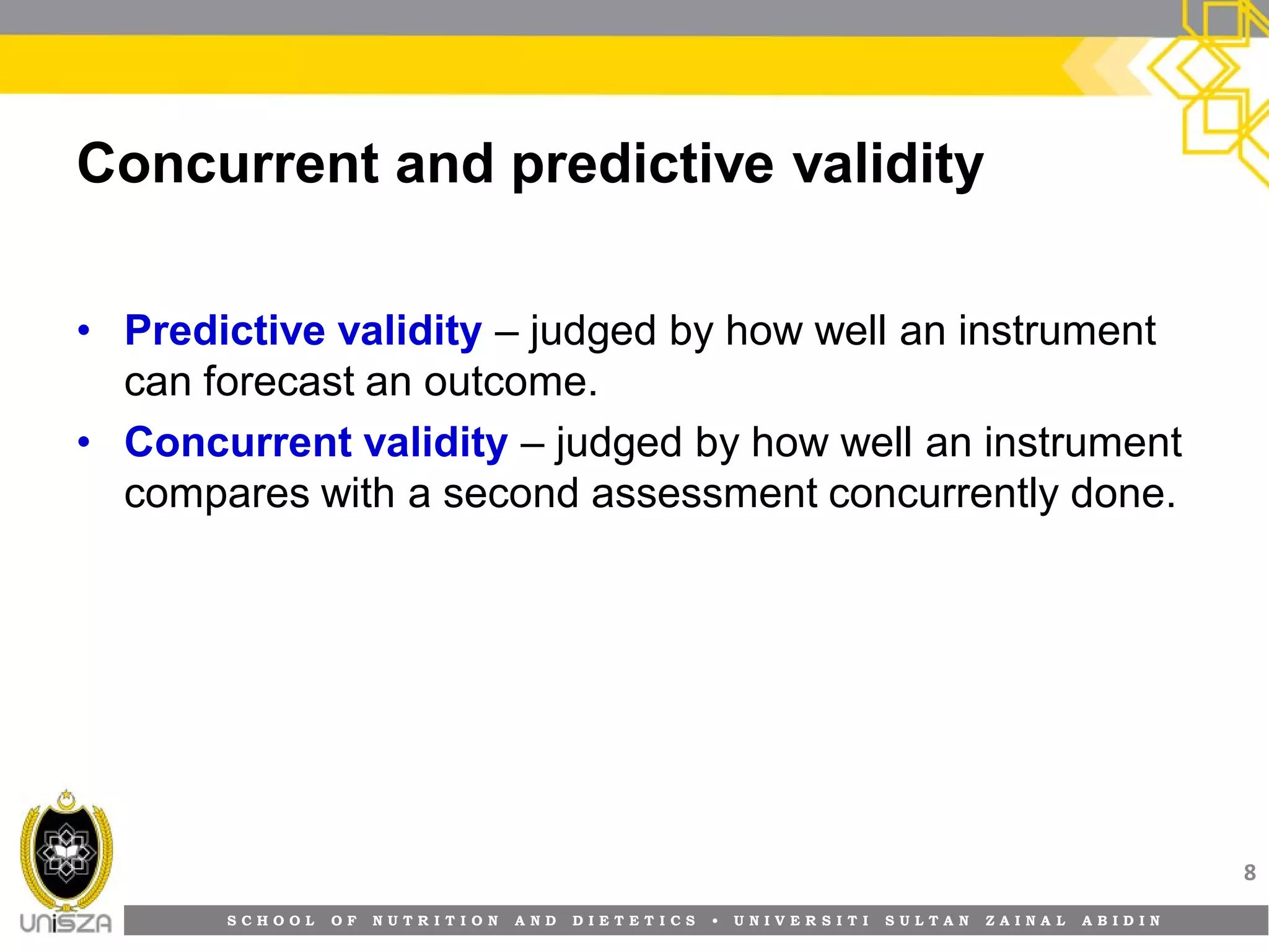 S C H O O L O F N U T R I T I O N A N D D I E T E T I C S • U N I V E R S I T I S U L T A N Z A I N A L A B I D I N
Concurrent and predictive validity
• Predictive validity – judged by how well an instrument
can forecast an outcome.
• Concurrent validity – judged by how well an instrument
compares with a second assessment concurrently done.
8
 
