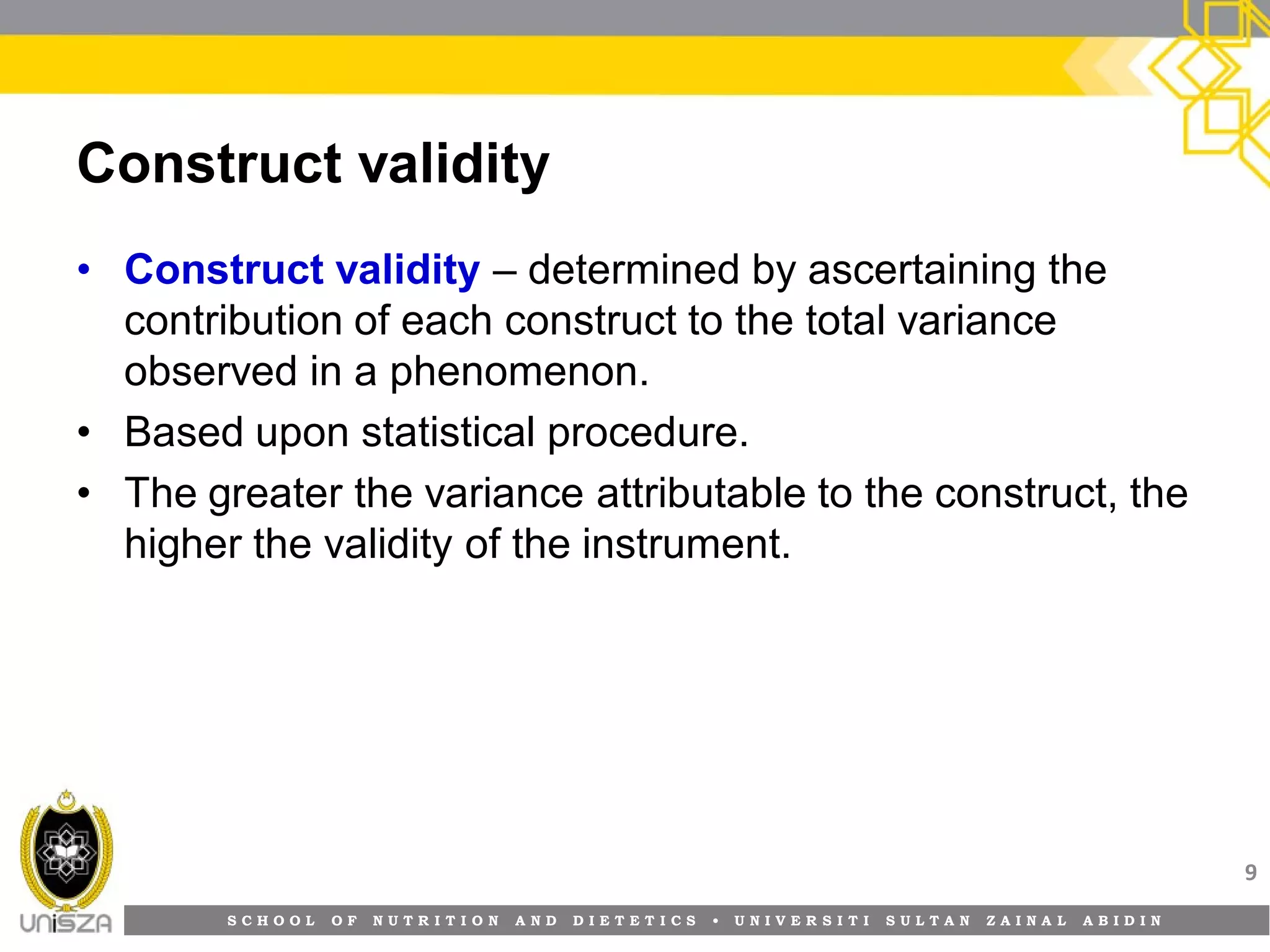 S C H O O L O F N U T R I T I O N A N D D I E T E T I C S • U N I V E R S I T I S U L T A N Z A I N A L A B I D I N
Construct validity
• Construct validity – determined by ascertaining the
contribution of each construct to the total variance
observed in a phenomenon.
• Based upon statistical procedure.
• The greater the variance attributable to the construct, the
higher the validity of the instrument.
9
 