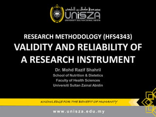 KNOWLEDGE FOR THE BENEFIT OF HUMANITYKNOWLEDGE FOR THE BENEFIT OF HUMANITY
RESEARCH METHODOLOGY (HFS4343)
VALIDITY AND RELIABILITY OF
A RESEARCH INSTRUMENT
Dr.Dr. MohdMohd RazifRazif ShahrilShahril
School of Nutrition & DieteticsSchool of Nutrition & Dietetics
Faculty of Health SciencesFaculty of Health Sciences
UniversitiUniversiti SultanSultan ZainalZainal AbidinAbidin
1
 