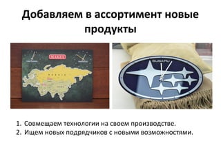 Добавляем в ассортимент новые
продукты
1. Совмещаем технологии на своем производстве.
2. Ищем новых подрядчиков с новыми возможностями.
 