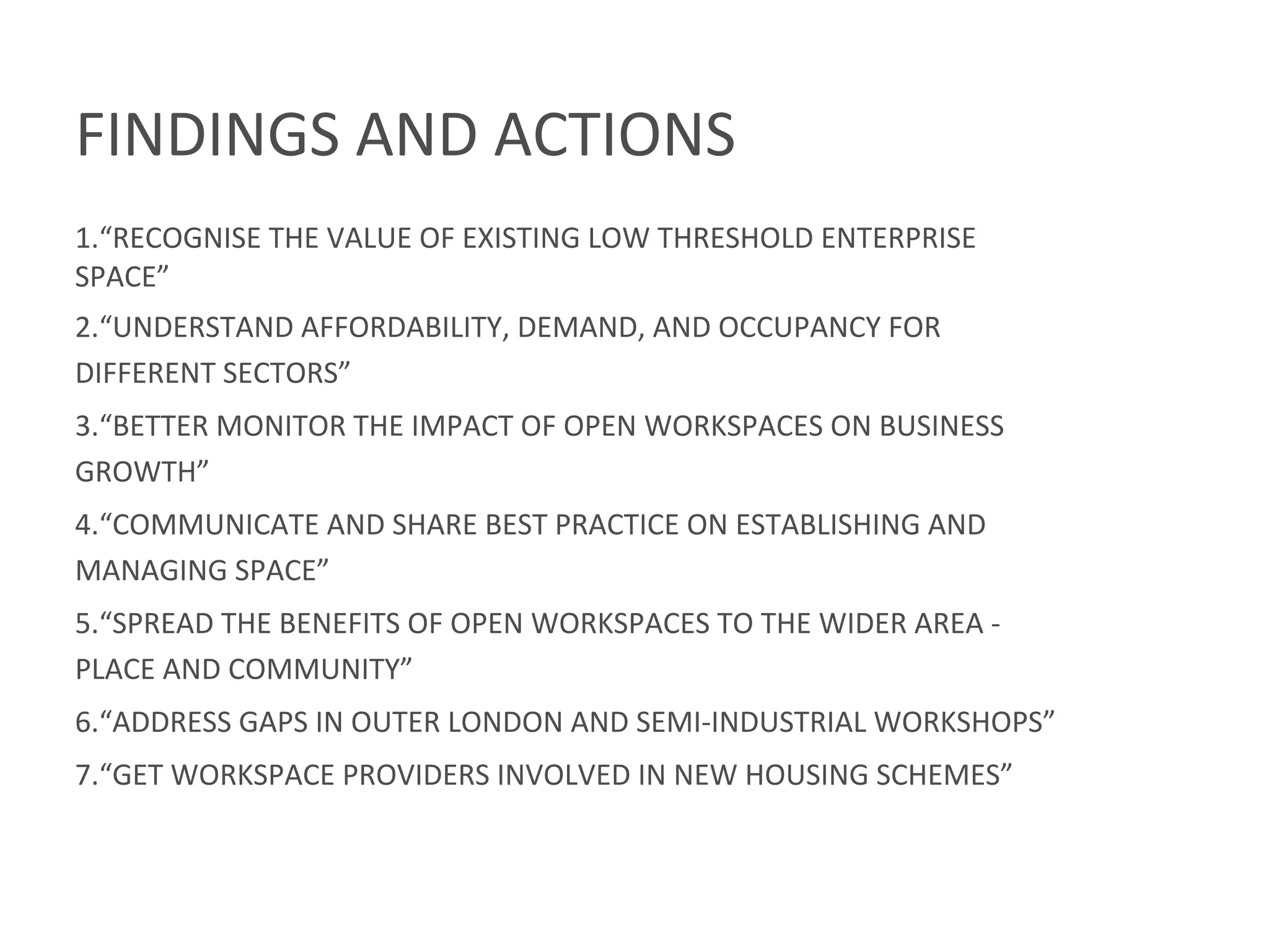 FINDINGS	
  AND	
  ACTIONS	
  
	
  
1. “RECOGNISE	
  THE	
  VALUE	
  OF	
  EXISTING	
  LOW	
  THRESHOLD	
  ENTERPRISE	
  
SPACE”	
  
2. “UNDERSTAND	
  AFFORDABILITY,	
  DEMAND,	
  AND	
  OCCUPANCY	
  FOR	
  
DIFFERENT	
  SECTORS”	
  
3. “BETTER	
  MONITOR	
  THE	
  IMPACT	
  OF	
  OPEN	
  WORKSPACES	
  ON	
  BUSINESS	
  
GROWTH”	
  
4. “COMMUNICATE	
  AND	
  SHARE	
  BEST	
  PRACTICE	
  ON	
  ESTABLISHING	
  AND	
  
MANAGING	
  SPACE”	
  
5. “SPREAD	
  THE	
  BENEFITS	
  OF	
  OPEN	
  WORKSPACES	
  TO	
  THE	
  WIDER	
  AREA	
  -­‐	
  
PLACE	
  AND	
  COMMUNITY”	
  
6. “ADDRESS	
  GAPS	
  IN	
  OUTER	
  LONDON	
  AND	
  SEMI-­‐INDUSTRIAL	
  WORKSHOPS”	
  
7. “GET	
  WORKSPACE	
  PROVIDERS	
  INVOLVED	
  IN	
  NEW	
  HOUSING	
  SCHEMES”	
  
 